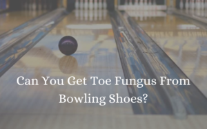 Can You Get Toe Fungus From Bowling Shoes?